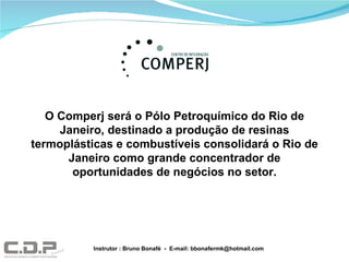 O Comperj será o Pólo Petroquímico do Rio de Janeiro, destinado a produção de resinas termoplásticas e combustíveis consolidará o Rio de Janeiro como grande concentrador de oportunidades de negócios no setor. Instrutor : Bruno Bonafé  -  E-mail: bbonafermk@hotmail.com 