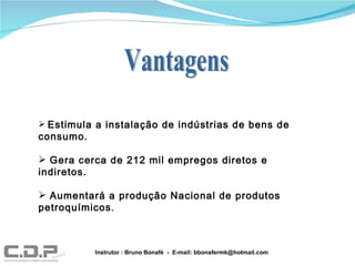 Estimula a instalação de indústrias de bens de consumo. Gera cerca de 212 mil empregos diretos e indiretos. Aumentará a produção Nacional de produtos petroquímicos . Instrutor : Bruno Bonafé  -  E-mail: bbonafermk@hotmail.com Vantagens 