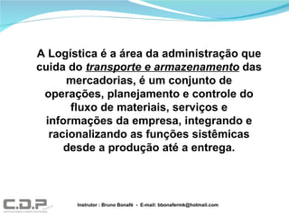 A Logística é a área da administração que cuida do  transporte e armazenamento  das mercadorias, é um conjunto de operações, planejamento e controle do fluxo de materiais, serviços e informações da empresa, integrando e racionalizando as funções sistêmicas desde a produção até a entrega. Instrutor : Bruno Bonafé  -  E-mail: bbonafermk@hotmail.com 