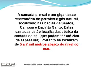 Instrutor : Bruno Bonafé  -  E-mail: bbonafermk@hotmail.com A camada pré-sal é um gigantesco reservatório de petróleo e gás natural, localizado nas bacias de Santos, Campos e Espírito Santo. Estas camadas estão localizadas abaixo da camada de sal (que podem ter até 2km de espessura). Portanto se localizam de  5 a 7 mil metros abaixo do nível do mar. 