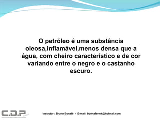O petróleo é uma substância oleosa,inflamável,menos densa que a água, com cheiro característico e de cor variando entre o negro e o castanho escuro. Instrutor : Bruno Bonafé  -  E-mail: bbonafermk@hotmail.com 