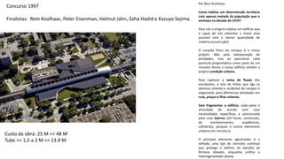 Por Rem Koolhaas:
Como habitar um determinado território
com apenas metade da população que o
animava na década de 1970?
Para nós o enigma implica um edifício que
é capaz de (re) urbanizar a maior área
possível com a menor quantidade de
matéria (construção).
O coração físico do campus é o nosso
projeto. Não pela sobreposição de
atividades, mas ao posicionar cada
partícula programática como parte de um
mosaico denso o nosso edifício contém a
própria condição urbana.
Para capturar a soma de fluxos dos
estudantes, a teia de linhas que liga os
destinos oriental e ocidental do campus é
organizada para diferenciar atividades em
ruas, praças e ilhas urbanas.
Sem fragmentar o edifício, cada parte é
articulada de acordo com suas
necessidades específicas e posicionada
para criar bairros (24 horas, comerciais,
de entretenimento, acadêmicos,
utilitários), parques e outros elementos
urbanos em miniatura.
O principal elemento aglutinador é o
telhado, uma laje de concreto contínuo
que protege o edifício do barulho da
ferrovia elevada, enquanto unifica a
heterogeneidade abaixo.
Concurso 1997
Finalistas: Rem Koolhaas, Peter Eisenman, Helmut Jahn, Zaha Hadid e Kazuyo Sejima.
Custo da obra: 25 M >> 48 M
Tube >> 1,5 a 2 M >> 13.4 M
 
