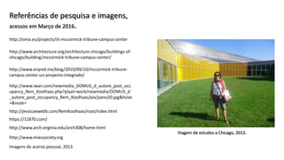 Viagem de estudos a Chicago, 2013.
Referências de pesquisa e imagens,
acessos em Março de 2016.
http://www.arch.virginia.edu/arch308/home.html
http://www.arqred.mx/blog/2010/09/10/mccormick-tribune-
campus-center-un-proyecto-integrado/
http://www.iwan.com/newmedia_DOMUS_d_autore_post_occ
upancy_Rem_Koolhaas.php?plaat=work/newmedia/DOMUS_d
_autore_post_occupancy_Rem_Koolhaas/pix/pano20.jpg&hsize
=&vsize=
http://www.architecture.org/architecture-chicago/buildings-of-
chicago/building/mccormick-tribune-campus-center/
http://oma.eu/projects/iit-mccormick-tribune-campus-center
http://jessicaewebb.com/RemKoolhaas/root/index.html
http://www.miessociety.org
Imagens de acervo pessoal, 2013.
https://11870.com/
 