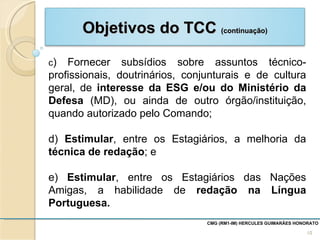 c ) Fornecer subsídios sobre assuntos técnico-profissionais, doutrinários, conjunturais e de cultura geral, de  interesse da ESG e/ou do Ministério da Defesa  (MD), ou ainda de outro órgão/instituição, quando autorizado pelo Comando; d)  Estimular , entre os Estagiários, a melhoria da  técnica de redação ; e e)  Estimular , entre os Estagiários das Nações Amigas, a habilidade de  redação na Língua Portuguesa.  CMG (RM1-IM) HERCULES GUIMARÃES HONORATO  Objetivos do TCC  (continuação) 
