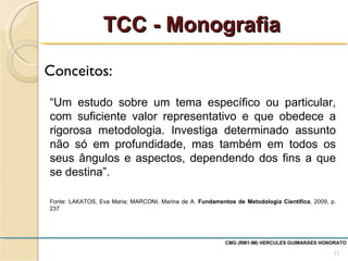 Conceitos:  TCC - Monografia CMG (RM1-IM) HERCULES GUIMARÃES HONORATO  “ Um estudo sobre um tema específico ou particular, com suficiente valor representativo e que obedece a rigorosa metodologia. Investiga determinado assunto não só em profundidade, mas também em todos os seus ângulos e aspectos, dependendo dos fins a que se destina”. Fonte: LAKATOS, Eva Maria; MARCONI, Marina de A.  Fundamentos de Metodologia Científica , 2009, p. 237 
