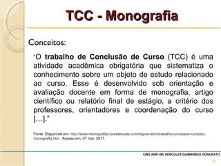 Conceitos:  TCC - Monografia CMG (RM1-IM) HERCULES GUIMARÃES HONORATO  “ O  trabalho de Conclusão de Curso  (TCC) é uma atividade acadêmica obrigatória que sistematiza o conhecimento sobre um objeto de estudo relacionado ao curso. Esse é desenvolvido sob orientação e avaliação docente em forma de monografia, artigo científico ou relatório final de estágio, a critério dos professores, orientadores e coordenação do curso […].”  Fonte: Disponível em:  http://www.monografias.brasilescola.com/regras-abnt/trabalho-conclusao-cursotcc-monografia.htm.  Acesso em: 07 mar. 2011. 
