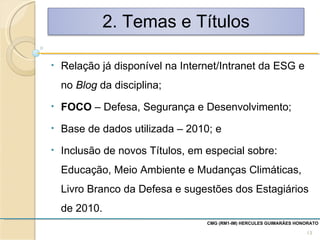 CMG (RM1-IM) HERCULES GUIMARÃES HONORATO  Relação já disponível na Internet/Intranet da ESG e no  Blog  da disciplina; FOCO  – Defesa, Segurança e Desenvolvimento; Base de dados utilizada – 2010; e Inclusão de novos Títulos, em especial sobre: Educação, Meio Ambiente e Mudanças Climáticas, Livro Branco da Defesa e sugestões dos Estagiários de 2010. 2. Temas e Títulos 