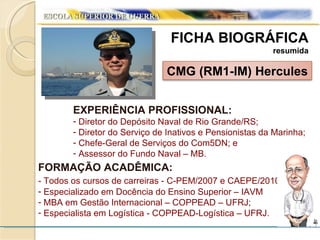 FICHA BIOGRÁFICA resumida EXPERIÊNCIA PROFISSIONAL: Diretor do Depósito Naval de Rio Grande/RS; Diretor do Serviço de Inativos e Pensionistas da Marinha; Chefe-Geral de Serviços do Com5DN; e Assessor do Fundo Naval – MB. FORMAÇÃO ACADÊMICA: - Todos os cursos de carreiras - C-PEM/2007 e CAEPE/2010 ; Especializado em Docência do Ensino Superior – IAVM MBA em Gestão Internacional – COPPEAD – UFRJ; Especialista em Logística - COPPEAD-Logística – UFRJ. CMG (RM1-IM) Hercules 