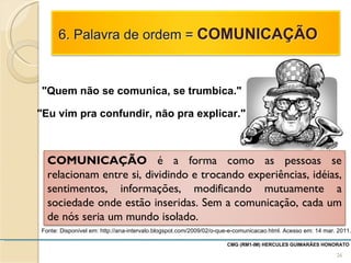 Fonte: Disponível em: http://ana-intervalo.blogspot.com/2009/02/o-que-e-comunicacao.html. Acesso em: 14 mar. 2011. "Quem não se comunica, se trumbica." "Eu vim pra confundir, não pra explicar." CMG (RM1-IM) HERCULES GUIMARÃES HONORATO  COMUNICAÇÃO  é a forma como as pessoas se relacionam entre si, dividindo e trocando experiências, idéias, sentimentos, informações, modificando mutuamente a sociedade onde estão inseridas. Sem a comunicação, cada um de nós seria um mundo isolado. 