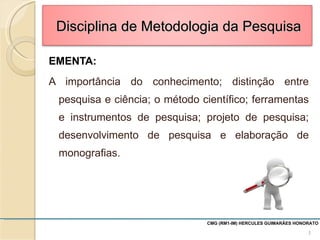 EMENTA: A importância do conhecimento; distinção entre pesquisa e ciência; o método científico; ferramentas e instrumentos de pesquisa; projeto de pesquisa; desenvolvimento de pesquisa e elaboração de monografias. CMG (RM1-IM) HERCULES GUIMARÃES HONORATO  Disciplina de Metodologia da Pesquisa 