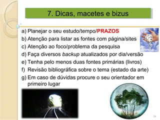 7. Dicas, macetes e bizus Planejar o seu estudo/tempo/ PRAZOS Atenção para listar as fontes com página/sites Atenção ao foco/problema da pesquisa Faça diversos  backup  atualizados por dia/versão Tenha pelo menos duas fontes primárias (livros) Revisão bibliográfica sobre o tema (estado da arte) Em caso de dúvidas procure o seu orientador em primeiro lugar 