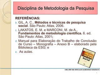 REFERÊNCIAS: GIL, A. C.,  Métodos e técnicas de pesquisa social . São Paulo: Atlas, 2006. LAKATOS, E. M. e MARCONI, M. de A.,  Fundamentos de metodologia científica.  6. ed. São Paulo: Atlas, 2001 ;  Manual para Elaboração do Trabalho de Conclusão de Curso – Monografia – Anexo B – elaborado pela Biblioteca da ESG; e As aulas. CMG (RM1-IM) HERCULES GUIMARÃES HONORATO  Disciplina de Metodologia da Pesquisa 