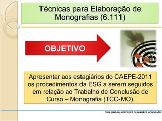 CMG (RM1-IM) HERCULES GUIMARÃES HONORATO  Apresentar aos estagiários do CAEPE-2011 os procedimentos da ESG a serem seguidos em relação ao Trabalho de Conclusão de Curso – Monografia (TCC-MO). Técnicas para Elaboração de Monografias (6.111) 