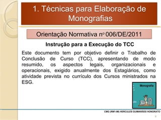 CMG (RM1-IM) HERCULES GUIMARÃES HONORATO  Instrução para a Execução do TCC Este documento tem por objetivo definir o Trabalho de Conclusão de Curso (TCC), apresentando de modo resumido, os aspectos legais, organizacionais e operacionais, exigido anualmente dos Estagiários, como atividade prevista no currículo dos Cursos ministrados na ESG. Orientação Normativa n o  006/DE/2011 