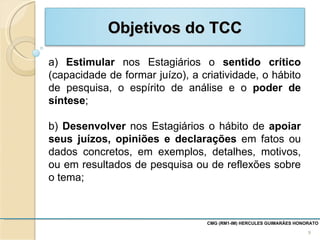 Estimular  nos Estagiários o  sentido crítico  (capacidade de formar juízo), a criatividade, o hábito de pesquisa, o espírito de análise e o  poder de síntese ; b)  Desenvolver  nos Estagiários o hábito de  apoiar seus juízos, opiniões e declarações  em fatos ou dados concretos, em exemplos, detalhes, motivos, ou em resultados de pesquisa ou de reflexões sobre o tema;  CMG (RM1-IM) HERCULES GUIMARÃES HONORATO  Objetivos do TCC 