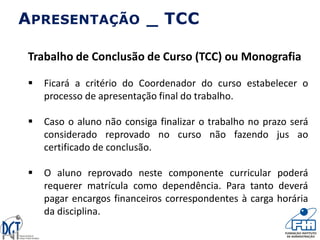 Trabalho de Conclusão de Curso (TCC) ou Monografia
 Ficará a critério do Coordenador do curso estabelecer o
processo de apresentação final do trabalho.
 Caso o aluno não consiga finalizar o trabalho no prazo será
considerado reprovado no curso não fazendo jus ao
certificado de conclusão.
 O aluno reprovado neste componente curricular poderá
requerer matrícula como dependência. Para tanto deverá
pagar encargos financeiros correspondentes à carga horária
da disciplina.
APRESENTAÇÃO _ TCC
 