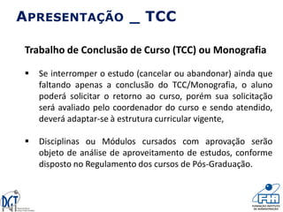 Trabalho de Conclusão de Curso (TCC) ou Monografia
 Se interromper o estudo (cancelar ou abandonar) ainda que
faltando apenas a conclusão do TCC/Monografia, o aluno
poderá solicitar o retorno ao curso, porém sua solicitação
será avaliado pelo coordenador do curso e sendo atendido,
deverá adaptar-se à estrutura curricular vigente,
 Disciplinas ou Módulos cursados com aprovação serão
objeto de análise de aproveitamento de estudos, conforme
disposto no Regulamento dos cursos de Pós-Graduação.
APRESENTAÇÃO _ TCC
 