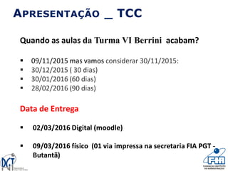 Quando as aulas da Turma VI Berrini acabam?
 09/11/2015 mas vamos considerar 30/11/2015:
 30/12/2015 ( 30 dias)
 30/01/2016 (60 dias)
 28/02/2016 (90 dias)
Data de Entrega
 02/03/2016 Digital (moodle)
 09/03/2016 físico (01 via impressa na secretaria FIA PGT -
Butantã)
APRESENTAÇÃO _ TCC
 