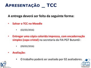 A entrega deverá ser feita da seguinte forma:
• Salvar o TCC no Moodle
• (02/03/2016)
• Entregar uma cópia colorida impressa, com encadernação
simples (capa cristal) na secretaria da FIA PGT Butantã :
• (09/03/2016)
• Avaliação:
• O trabalho poderá ser avaliado por 02 avaliadores.
APRESENTAÇÃO _ TCC
 