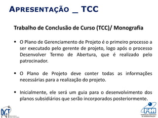 Trabalho de Conclusão de Curso (TCC)/ Monografia
 O Plano de Gerenciamento de Projeto é o primeiro processo a
ser executado pelo gerente de projeto, logo após o processo
Desenvolver Termo de Abertura, que é realizado pelo
patrocinador.
 O Plano de Projeto deve conter todas as informações
necessárias para a realização do projeto.
 Inicialmente, ele será um guia para o desenvolvimento dos
planos subsidiários que serão incorporados posteriormente.
APRESENTAÇÃO _ TCC
 