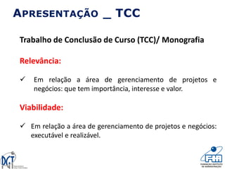 APRESENTAÇÃO _ TCC
Trabalho de Conclusão de Curso (TCC)/ Monografia
Relevância:
 Em relação a área de gerenciamento de projetos e
negócios: que tem importância, interesse e valor.
Viabilidade:
 Em relação a área de gerenciamento de projetos e negócios:
executável e realizável.
 