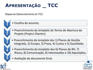 1
• Escolha do assunto;
2
• Preenchimento do template do Termo de Abertura do
Projeto (Project Charter);
3
• Preenchimento do template dos 1) Planos de Gestão
Integrada, 2) Escopo, 3) Prazo, 4) Custos e 5) Qualidade;
4 • Preenchimento do template dos 6) Planos de RH, 7)
Riscos, 8) Comunicação, 9) Interessados e 10) Aquisições;
5 • Avaliação do documento final;
APRESENTAÇÃO _ TCC
Etapas de Desenvolvimento do TCC
 