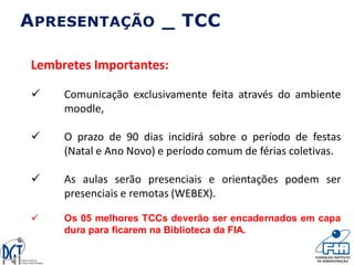 APRESENTAÇÃO _ TCC
Lembretes Importantes:
 Comunicação exclusivamente feita através do ambiente
moodle,
 O prazo de 90 dias incidirá sobre o período de festas
(Natal e Ano Novo) e período comum de férias coletivas.
 As aulas serão presenciais e orientações podem ser
presenciais e remotas (WEBEX).
 Os 05 melhores TCCs deverão ser encadernados em capa
dura para ficarem na Biblioteca da FIA.
 