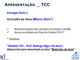 APRESENTAÇÃO _ TCC
Entregas Parte 1
A) Escolha do Tema (Marco Zero*)
 Brainstorming de ideia de plano de projetos (18/08),
 Acesso ao Modelo de Plano de Projeto (TCC).*
* Arquivo:
"Modelo TCC. Prof. Rodrigo Sêga v10.docx",
disponível para download na área "Materiais de Aula".
 