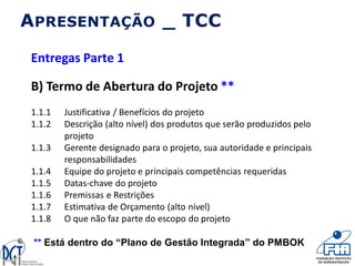 APRESENTAÇÃO _ TCC
Entregas Parte 1
B) Termo de Abertura do Projeto **
1.1.1 Justificativa / Benefícios do projeto
1.1.2 Descrição (alto nível) dos produtos que serão produzidos pelo
projeto
1.1.3 Gerente designado para o projeto, sua autoridade e principais
responsabilidades
1.1.4 Equipe do projeto e principais competências requeridas
1.1.5 Datas-chave do projeto
1.1.6 Premissas e Restrições
1.1.7 Estimativa de Orçamento (alto nível)
1.1.8 O que não faz parte do escopo do projeto
** Está dentro do “Plano de Gestão Integrada” do PMBOK
 