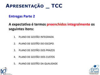 APRESENTAÇÃO _ TCC
Entregas Parte 2
A expectativa é termos preenchidos integralmente os
seguintes itens:
1. PLANO DE GESTÃO INTEGRADA
2. PLANO DE GESTÃO DO ESCOPO
3. PLANO DE GESTÃO DOS PRAZOS
4. PLANO DE GESTÃO DOS CUSTOS
5. PLANO DE GESTÃO DA QUALIDADE
 