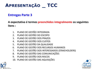 APRESENTAÇÃO _ TCC
Entregas Parte 3
A expectativa é termos preenchidos integralmente os seguintes
itens :
1. PLANO DE GESTÃO INTEGRADA
2. PLANO DE GESTÃO DO ESCOPO
3. PLANO DE GESTÃO DOS PRAZOS
4. PLANO DE GESTÃO DOS CUSTOS
5. PLANO DE GESTÃO DA QUALIDADE
6. PLANO DE GESTÃO DOS RECURSOS HUMANOS
7. PLANO DE GESTÃO DOS INTERESSADOS (STAKEHOLDERS)
8. PLANO DE GESTÃO DAS COMUNICAÇÕES
9. PLANO DE GESTÃO DOS RISCOS
10. PLANO DE GESTÃO DAS AQUISIÇÕES
 