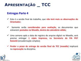 APRESENTAÇÃO _ TCC
Entregas Parte 4
 Esta é a versão final do trabalho, que não terá mais as observações do
Orientador;
 Somente serão considerados para avaliação, os documentos que
estiverem postados no Moodle, dentro do calendário válido;
 Uma semana após a data do registro do arquivo digital no Moodle, será
preciso entregar 1 cópia impressa, na Secretaria da FIA PGT
Butantã (encadernação simples);
 Perder o prazo de entrega da versão final do TCC (moodle) implicará
na reprovação na disciplina.
 