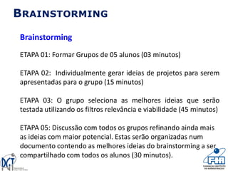 Brainstorming
ETAPA 01: Formar Grupos de 05 alunos (03 minutos)
ETAPA 02: Individualmente gerar ideias de projetos para serem
apresentadas para o grupo (15 minutos)
ETAPA 03: O grupo seleciona as melhores ideias que serão
testada utilizando os filtros relevância e viabilidade (45 minutos)
ETAPA 05: Discussão com todos os grupos refinando ainda mais
as ideias com maior potencial. Estas serão organizadas num
documento contendo as melhores ideias do brainstorming a ser
compartilhado com todos os alunos (30 minutos).
BRAINSTORMING
 