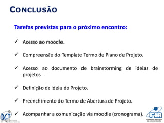 CONCLUSÃO
Tarefas previstas para o próximo encontro:
 Acesso ao moodle.
 Compreensão do Template Termo de Plano de Projeto.
 Acesso ao documento de brainstorming de ideias de
projetos.
 Definição de ideia do Projeto.
 Preenchimento do Termo de Abertura de Projeto.
 Acompanhar a comunicação via moodle (cronograma).
 