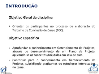 INTRODUÇÃO
Objetivo Geral da disciplina
 Orientar os participantes no processo de elaboração do
Trabalho de Conclusão de Curso (TCC).
Objetivo Especifico
 Aprofundar o conhecimento em Gerenciamento de Projetos,
através do desenvolvimento de um Plano de Projeto,
aplicando-se os conceitos discutidos em sala de aula.
 Contribuir para o conhecimento em Gerenciamento de
Projetos, subsidiando praticantes ou estudiosos interessados
no tema.
 