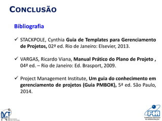 CONCLUSÃO
Bibliografia
 STACKPOLE, Cynthia Guia de Templates para Gerenciamento
de Projetos, 02ª ed. Rio de Janeiro: Elsevier, 2013.
 VARGAS, Ricardo Viana, Manual Prático do Plano de Projeto ,
04ª ed. – Rio de Janeiro: Ed. Brasport, 2009.
 Project Management Institute, Um guia do conhecimento em
gerenciamento de projetos (Guia PMBOK), 5ª ed. São Paulo,
2014.
 