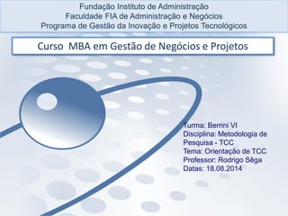 Fundação Instituto de Administração
Faculdade FIA de Administração e Negócios
Programa de Gestão da Inovação e Projetos Tecnológicos
Curso MBA em Gestão de Negócios e Projetos
Turma: Berrini VI
Disciplina: Metodologia de
Pesquisa - TCC
Tema: Orientação de TCC
Professor: Rodrigo Sêga
Datas: 18.08.2014
 