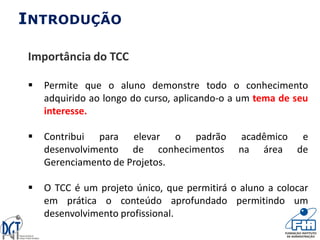INTRODUÇÃO
Importância do TCC
 Permite que o aluno demonstre todo o conhecimento
adquirido ao longo do curso, aplicando-o a um tema de seu
interesse.
 Contribui para elevar o padrão acadêmico e
desenvolvimento de conhecimentos na área de
Gerenciamento de Projetos.
 O TCC é um projeto único, que permitirá o aluno a colocar
em prática o conteúdo aprofundado permitindo um
desenvolvimento profissional.
 