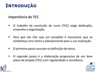 INTRODUÇÃO
Importância do TCC
 O trabalho de conclusão de curso (TCC) exige dedicação,
empenho e organização.
 Para que ele não seja um pesadelo é necessário que se
estabeleça uma rotina e planejamento para a sua realização.
 O primeiro passo consiste na definição do tema,
 O segundo passo é a elaboração progressiva de um bom
plano de projeto (TCC) com regularidade e constância.
 