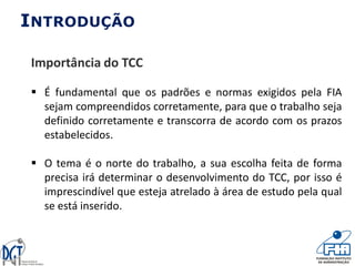 INTRODUÇÃO
Importância do TCC
 É fundamental que os padrões e normas exigidos pela FIA
sejam compreendidos corretamente, para que o trabalho seja
definido corretamente e transcorra de acordo com os prazos
estabelecidos.
 O tema é o norte do trabalho, a sua escolha feita de forma
precisa irá determinar o desenvolvimento do TCC, por isso é
imprescindível que esteja atrelado à área de estudo pela qual
se está inserido.
 