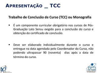 APRESENTAÇÃO _ TCC
Trabalho de Conclusão de Curso (TCC) ou Monografia
 É um componente curricular obrigatório nos cursos de Pós-
Graduação Lato Sensu exigido para a conclusão do curso e
obtenção do certificado de conclusão.
 Deve ser elaborado individualmente durante o curso e
entregue na data agendada pelo Coordenador do Curso, não
podendo ultrapassar 90 (noventa) dias após a data de
término do curso.
 