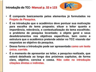 Introdução do TCC- Manual p. 32 e 123
• É composta basicamente pelos elementos já formulados no
Projeto de Pesquisa.
• É na introdução que o acadêmico deve pontuar sua motivação
para escolha do tema proposto; situar o leitor quanto a
importância, relevância, e contextualização do tema escolhido;
o problema de pesquisa levantado; o objeto geral e seus
desdobramentos nos objetivos específicos, bem como a
estrutura que o acadêmico pretende adotar no TCC visando dar
respostas ao objetivo da pesquisa.
• Dessa forma a Introdução pode ser apresentada como um texto
único, corrido.
• É o momento de apresentar ao leitor, a pesquisa realizada, que
estará detalhada ao longo dos próximos capítulos, de forma
clara, objetivo, concisa e coesa. Não cabe na introdução
citações diretas e indiretas.
 