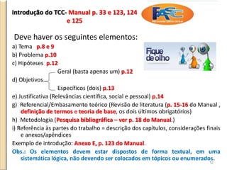 Introdução do TCC- Manual p. 33 e 123, 124
e 125
Deve haver os seguintes elementos:
a) Tema p.8 e 9
b) Problema p.10
c) Hipóteses p.12
Geral (basta apenas um) p.12
d) Objetivos
Específicos (dois) p.13
e) Justificativa (Relevâncias científica, social e pessoal) p.14
g) Referencial/Embasamento teórico (Revisão de literatura (p. 15-16 do Manual ,
definição de termos e teoria de base, os dois últimos obrigatórios)
h) Metodologia (Pesquisa bibliográfica – ver p. 18 do Manual.)
i) Referência às partes do trabalho = descrição dos capítulos, considerações finais
e anexos/apêndices
Exemplo de introdução: Anexo E, p. 123 do Manual.
Obs.: Os elementos devem estar dispostos de forma textual, em uma
sistemática lógica, não devendo ser colocados em tópicos ou enumerados.
12
 