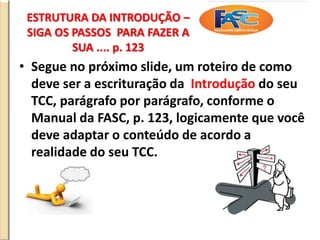 ESTRUTURA DA INTRODUÇÃO –
SIGA OS PASSOS PARA FAZER A
SUA .... p. 123
• Segue no próximo slide, um roteiro de como
deve ser a escrituração da Introdução do seu
TCC, parágrafo por parágrafo, conforme o
Manual da FASC, p. 123, logicamente que você
deve adaptar o conteúdo de acordo a
realidade do seu TCC.
 