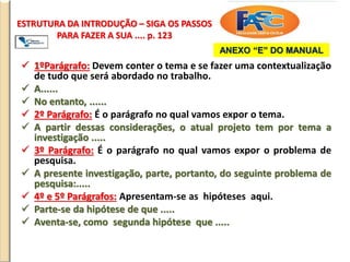 ESTRUTURA DA INTRODUÇÃO – SIGA OS PASSOS
PARA FAZER A SUA .... p. 123
 1ºParágrafo: Devem conter o tema e se fazer uma contextualização
de tudo que será abordado no trabalho.
 A......
 No entanto, ......
 2º Parágrafo: É o parágrafo no qual vamos expor o tema.
 A partir dessas considerações, o atual projeto tem por tema a
investigação .....
 3º Parágrafo: É o parágrafo no qual vamos expor o problema de
pesquisa.
 A presente investigação, parte, portanto, do seguinte problema de
pesquisa:.....
 4º e 5º Parágrafos: Apresentam-se as hipóteses aqui.
 Parte-se da hipótese de que .....
 Aventa-se, como segunda hipótese que .....
ANEXO “E” DO MANUAL
 