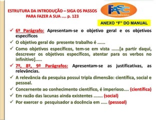 ESTRUTURA DA INTRODUÇÃO – SIGA OS PASSOS
PARA FAZER A SUA .... p. 123
 6º Parágrafo: Apresentam-se o objetivo geral e os objetivos
específicos
 O objetivo geral do presente trabalho é ......
 Como objetivos específicos, tem-se em vista ......[a partir daqui,
descrever os objetivos específicos, atentar para os verbos no
infinitivo].....
 7º, 8º, 9º Parágrafos: Apresentam-se as justificativas, as
relevâncias.
 A relevância da pesquisa possui tripla dimensão: científica, social e
pessoal.
 Concernente ao conhecimento científico, é imperioso.... (científica)
 Em razão das lacunas ainda existentes ....... (social)
 Por exercer o pesquisador a docência em ..... (pessoal)
ANEXO “F” DO MANUAL
 