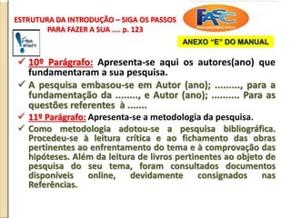 ESTRUTURA DA INTRODUÇÃO – SIGA OS PASSOS
PARA FAZER A SUA .... p. 123
 10º Parágrafo: Apresenta-se aqui os autores(ano) que
fundamentaram a sua pesquisa.
 A pesquisa embasou-se em Autor (ano); ........., para a
fundamentação da ........, e Autor (ano); .......... Para as
questões referentes à .......
 11º Parágrafo: Apresenta-se a metodologia da pesquisa.
 Como metodologia adotou-se a pesquisa bibliográfica.
Procedeu-se à leitura crítica e ao fichamento das obras
pertinentes ao enfrentamento do tema e à comprovação das
hipóteses. Além da leitura de livros pertinentes ao objeto de
pesquisa do seu tema, foram consultados documentos
disponíveis online, devidamente consignados nas
Referências.
ANEXO “E” DO MANUAL
 