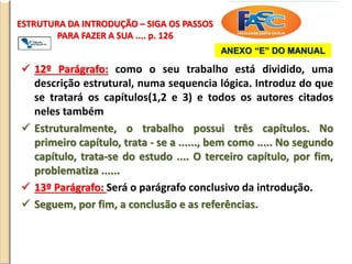 ESTRUTURA DA INTRODUÇÃO – SIGA OS PASSOS
PARA FAZER A SUA .... p. 126
 12º Parágrafo: como o seu trabalho está dividido, uma
descrição estrutural, numa sequencia lógica. Introduz do que
se tratará os capítulos(1,2 e 3) e todos os autores citados
neles também
 Estruturalmente, o trabalho possui três capítulos. No
primeiro capítulo, trata - se a ......, bem como ..... No segundo
capítulo, trata-se do estudo .... O terceiro capítulo, por fim,
problematiza ......
 13º Parágrafo: Será o parágrafo conclusivo da introdução.
 Seguem, por fim, a conclusão e as referências.
ANEXO “E” DO MANUAL
 