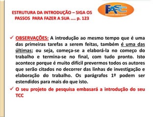 ESTRUTURA DA INTRODUÇÃO – SIGA OS
PASSOS PARA FAZER A SUA .... p. 123
 OBSERVAÇÕES: A introdução ao mesmo tempo que é uma
das primeiras tarefas a serem feitas, também é uma das
últimas; ou seja, começa-se a elaborá-la no começo do
trabalho e termina-se no final, com tudo pronto. Isto
acontece porque é muito difícil prevermos todos os autores
que serão citados no decorrer das linhas de investigação e
elaboração do trabalho. Os parágrafos 1º podem ser
estendidos para mais do que isto.
 O seu projeto de pesquisa embasará a introdução do seu
TCC
 