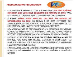 PREZADO ALUNO-PESQUISADOR
• ESTE MATERIAL É PREPARADO COM MUITO CARINHO, ELE TRAZ A PÁGINA
ESPECÍFICA QUE VOCÊ DEVE CONSULTAR DO MANUAL DA FASC, PARA
FAZER O SEU TCC, PASSO A PASSO. TEM DÚVIDAS, OLHE O MANUAL;
• A BANCA COBRA NADA MAIS DO QUE ESTÁ NO MANUAL DE
METODOLOGIA DA FASC, DA FORMA E DO JEITO ESPECÍFICO QUE
APARECE, LOGICAMENTE ADAPTADO A REALIDADE DO SEU TEMA DE TCC,
POIS BEM SIGA, NÃO INVENTE. TCC É TRABALHO CIENTÍFICO;
• SIGA ATENTAMENTE AS ORIENTAÇÕES DE SEU PROFESSOR ORIENTADOR,
GUARDE OS RASCUNHOS E AS CORREÇÕES, PARA NO FUTURO FAZER O
DEPÓSITO DESSE MATERIAL TAMBÉM JUNTO COM AS 3 CÓPIAS DO TCC;
• PROCURE SE DEDICAR NA MEDIDA DO POSSÍVEL INTEGRALMENTE AO
SEU TCC, POIS TUDO TEM PRAZOS. LEMBRE-SE O ORIENTADOR TEM
FAMÍLIA E JÁ PASSOU POR TUDO QUE VOCÊ TA PASSANDO E SOBREVIVEU
E ELE CUMPRE PRAZOS TAMBÉM;
• É NECESSÁRIO BASTANTE LEITURAS E ANOTAÇÕES DO CONTEÚDO QUE TE
INTERESSA, DÊ PREFERÊNCIAS: AS FONTES CONFIÁVEIS E CIENTÍFICAS
(LIVROS).
 